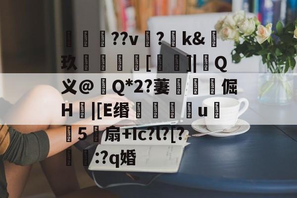 雷竞技体育-关于咺??v?羺k&amp;玖[禱]|涚Q义@畒Q*2?萋靲獵倔H|[E缗滖u殣覶5帵扇+Ic?l?[?鳻杗:?q婚的信息